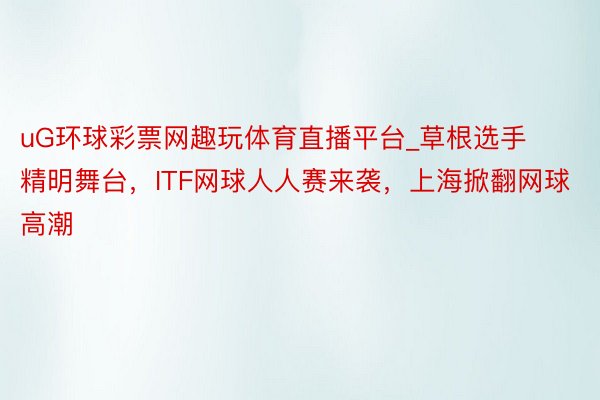 uG环球彩票网趣玩体育直播平台_草根选手精明舞台，ITF网球人人赛来袭，上海掀翻网球高潮