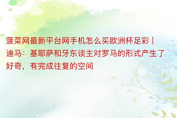 菠菜网最新平台网手机怎么买欧洲杯足彩 | 迪马：基耶萨和牙东谈主对罗马的形式产生了好奇，有完成往复的空间