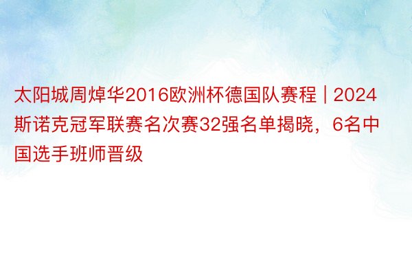 太阳城周焯华2016欧洲杯德国队赛程 | 2024斯诺克冠军联赛名次赛32强名单揭晓，6名中国选手班师晋级