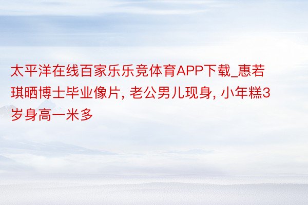 太平洋在线百家乐乐竞体育APP下载_惠若琪晒博士毕业像片, 老公男儿现身, 小年糕3岁身高一米多