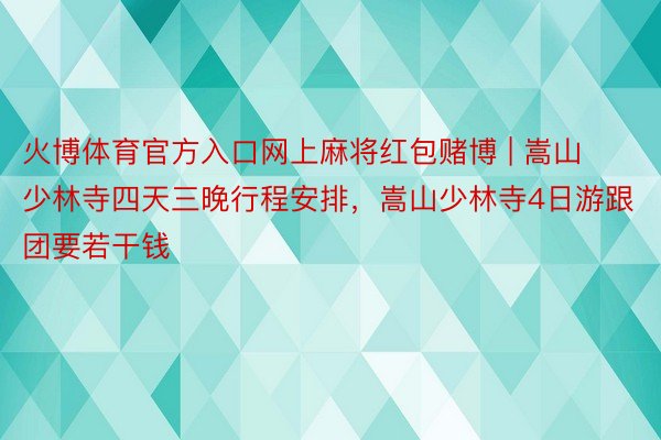 火博体育官方入口网上麻将红包赌博 | 嵩山少林寺四天三晚行程安排，嵩山少林寺4日游跟团要若干钱
