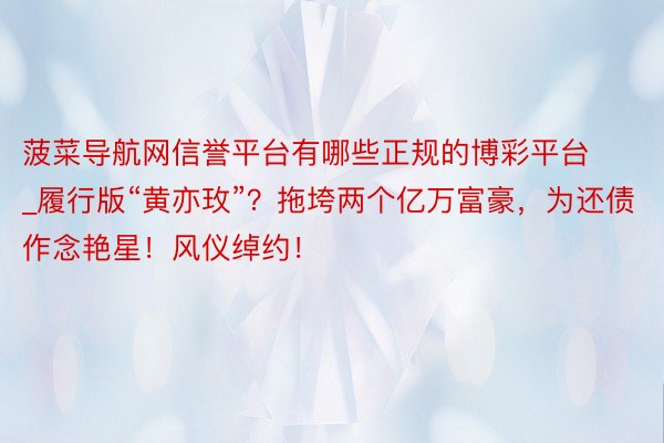 菠菜导航网信誉平台有哪些正规的博彩平台_履行版“黄亦玫”？拖垮两个亿万富豪，为还债作念艳星！风仪绰约！