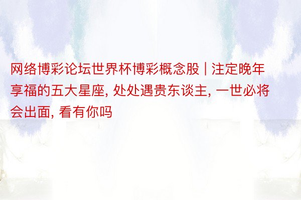 网络博彩论坛世界杯博彩概念股 | 注定晚年享福的五大星座, 处处遇贵东谈主, 一世必将会出面, 看有你吗
