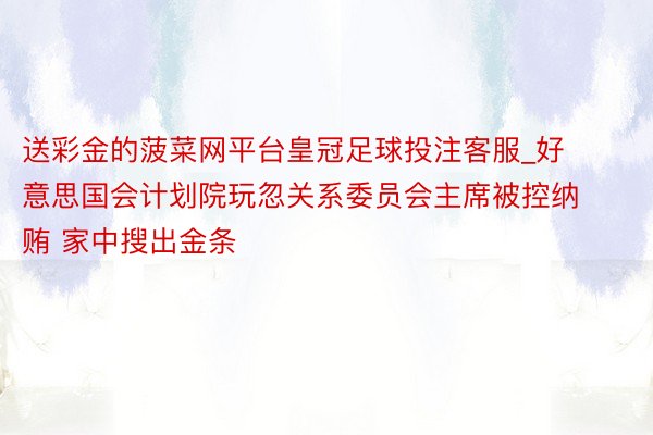 送彩金的菠菜网平台皇冠足球投注客服_好意思国会计划院玩忽关系委员会主席被控纳贿 家中搜出金条
