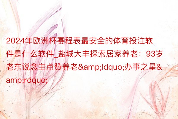 2024年欧洲杯赛程表最安全的体育投注软件是什么软件_盐城大丰探索居家养老：93岁老东说念主点赞养老&ldquo;办事之星&rdquo;