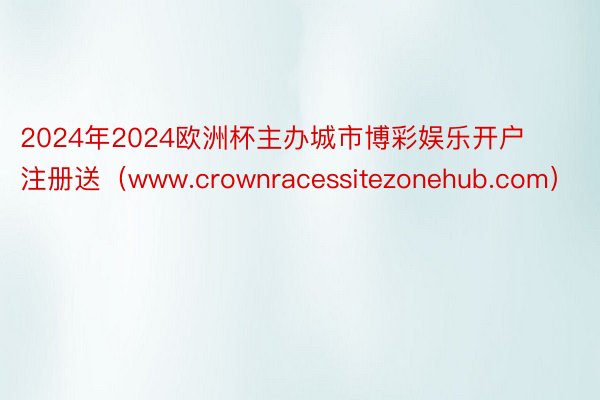 2024年2024欧洲杯主办城市博彩娱乐开户注册送（www.crownracessitezonehub.com）