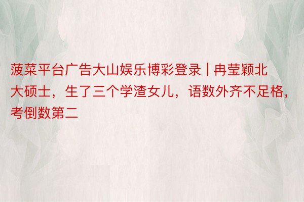 菠菜平台广告大山娱乐博彩登录 | 冉莹颖北大硕士，生了三个学渣女儿，语数外齐不足格，考倒数第二