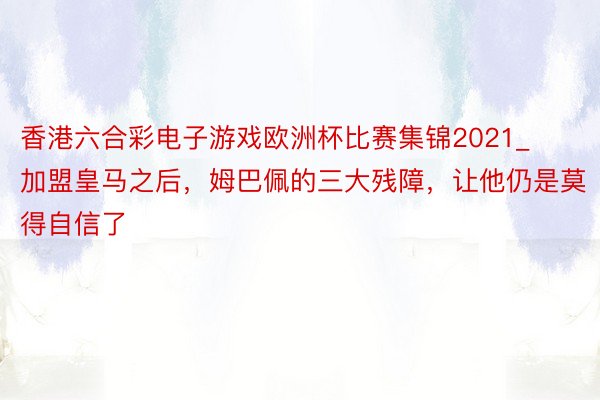 香港六合彩电子游戏欧洲杯比赛集锦2021_加盟皇马之后，姆巴佩的三大残障，让他仍是莫得自信了