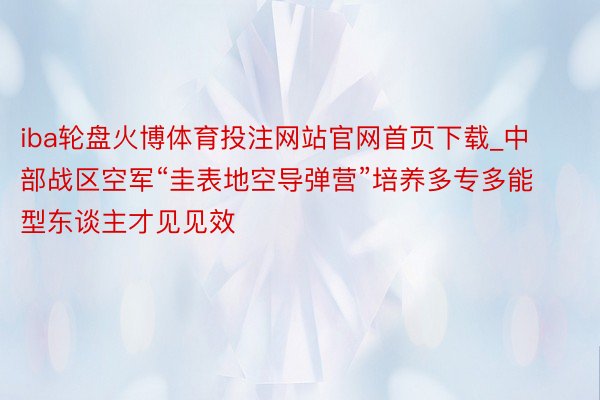 iba轮盘火博体育投注网站官网首页下载_中部战区空军“圭表地空导弹营”培养多专多能型东谈主才见见效
