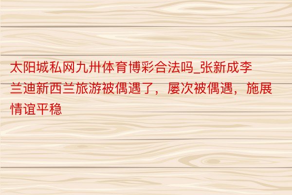 太阳城私网九卅体育博彩合法吗_张新成李兰迪新西兰旅游被偶遇了，屡次被偶遇，施展情谊平稳
