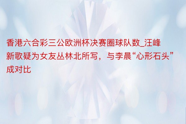 香港六合彩三公欧洲杯决赛圈球队数_汪峰新歌疑为女友丛林北所写，与李晨“心形石头”成对比