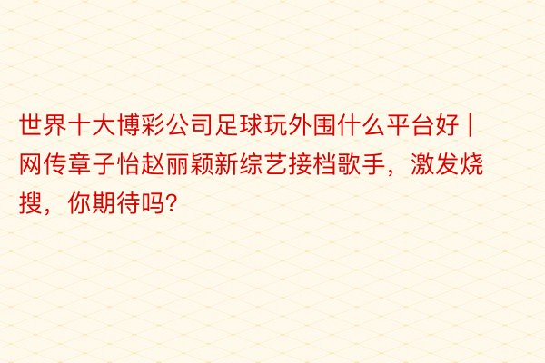 世界十大博彩公司足球玩外围什么平台好 | 网传章子怡赵丽颖新综艺接档歌手，激发烧搜，你期待吗？
