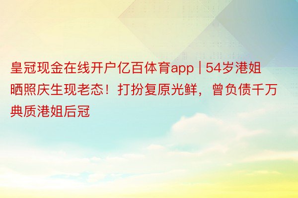 皇冠现金在线开户亿百体育app | 54岁港姐晒照庆生现老态！打扮复原光鲜，曾负债千万典质港姐后冠