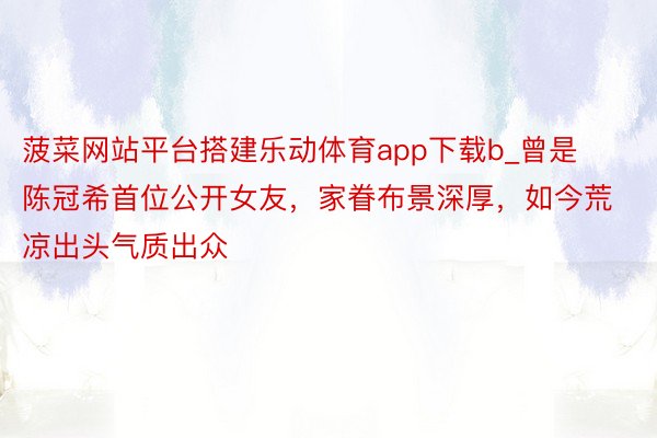 菠菜网站平台搭建乐动体育app下载b_曾是陈冠希首位公开女友，家眷布景深厚，如今荒凉出头气质出众