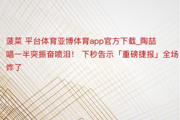 菠菜 平台体育亚博体育app官方下载_陶喆唱一半突振奋喷泪！ 下秒告示「重磅捷报」全场炸了