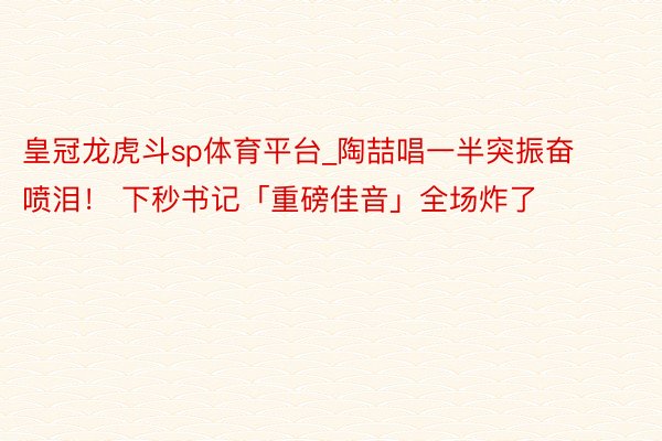 皇冠龙虎斗sp体育平台_陶喆唱一半突振奋喷泪！ 下秒书记「重磅佳音」全场炸了
