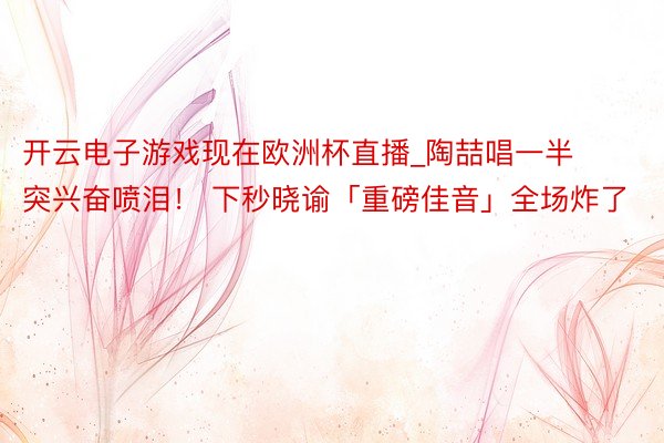 开云电子游戏现在欧洲杯直播_陶喆唱一半突兴奋喷泪！ 下秒晓谕「重磅佳音」全场炸了