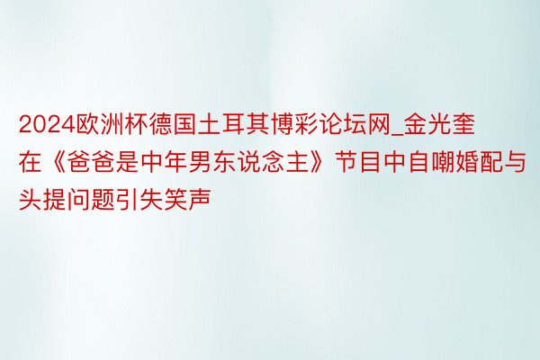 2024欧洲杯德国土耳其博彩论坛网_金光奎在《爸爸是中年男东说念主》节目中自嘲婚配与头提问题引失笑声