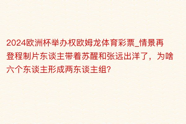 2024欧洲杯举办权欧姆龙体育彩票_情景再登程制片东谈主带着苏醒和张远出洋了，为啥六个东谈主形成两东谈主组？