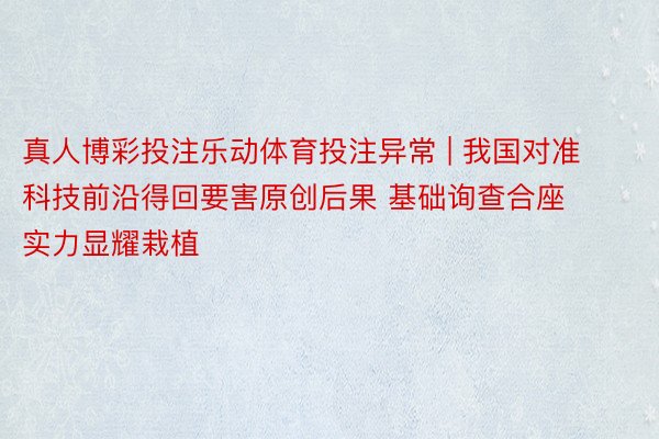 真人博彩投注乐动体育投注异常 | 我国对准科技前沿得回要害原创后果 基础询查合座实力显耀栽植
