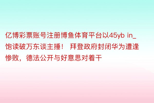 亿博彩票账号注册博鱼体育平台以45yb in_饱读破万东谈主捶！ 拜登政府封闭华为遭逢惨败，德法公开与好意思对着干