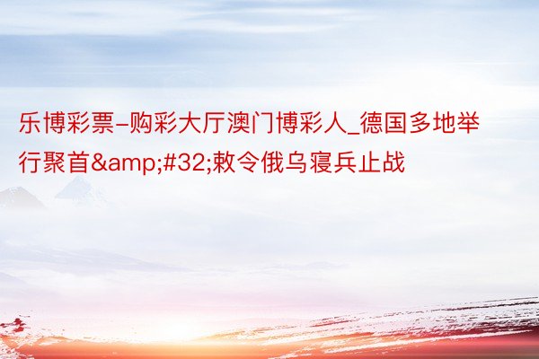 乐博彩票-购彩大厅澳门博彩人_德国多地举行聚首&#32;敕令俄乌寝兵止战