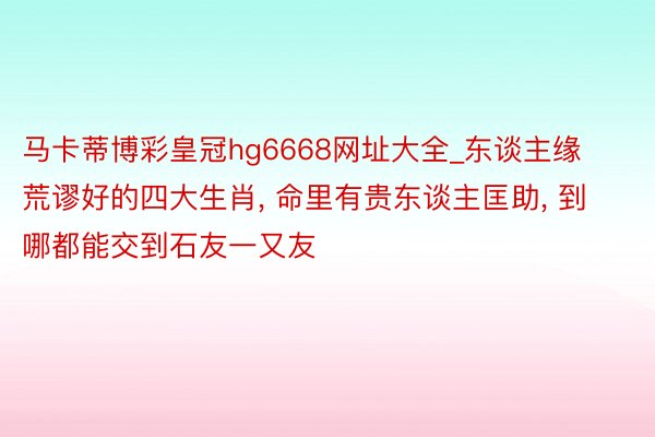 马卡蒂博彩皇冠hg6668网址大全_东谈主缘荒谬好的四大生肖, 命里有贵东谈主匡助, 到哪都能交到石友一又友