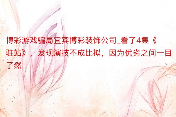 博彩游戏骗局宜宾博彩装饰公司_看了4集《驻站》，发现演技不成比拟，因为优劣之间一目了然